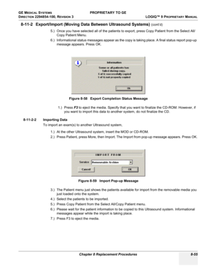 Page 353GE MEDICAL SYSTEMS PROPRIETARY TO GE
D
IRECTION 2294854-100, REVISION 3  LOGIQ™ 9 PROPRIETARYMANUAL 
Chapter 8 Replacement Procedures 8-55
8-11-2 Export/Import (Moving Data Between Ultrasound Systems) (cont’d)
5.) Once you have selected all of the patients to export, press Copy Patient from the Select All/
Copy Patient Menu.
6.) Informational status messages appear as the copy is taking place. A final status report pop-up 
message appears. Press OK.
1.) Press F3 to eject the media. Specify that you want...