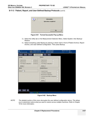 Page 355GE MEDICAL SYSTEMS PROPRIETARY TO GE
D
IRECTION 2294854-100, REVISION 3  LOGIQ™ 9 PROPRIETARYMANUAL 
Chapter 8 Replacement Procedures 8-57
8-11-3 Patient, Report, and User-Defined Backup Protocols (cont’d)
3.) Select the Utility tab on the Measurement Selection Menu. Select System, then Backup/
Restore. 
4.) Select everything under Backup by placing a check mark in front of Patient Archive, Report 
Archive, and User Defined Configuration. Then press Backup.
NOTE: The detailed section of this menu...