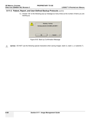 Page 356GE MEDICAL SYSTEMSPROPRIETARY TO GE
D
IRECTION 2294854-100, REVISION 3  LOGIQ™ 9 PROPRIETARYMANUAL   
8-58 Section 8-11 - Image Management Guide
8-11-3 Patient, Report, and User-Defined Backup Protocols (cont’d)
5.) Answer ‘Ok’ to the following pop-up message as many times as the number of items you are 
backing up.
Figure 8-63  Back-up Confirmation Message
NOTICEDO NOT use the following special characters when saving images: slash (/), dash (-), or asterisk (*).  