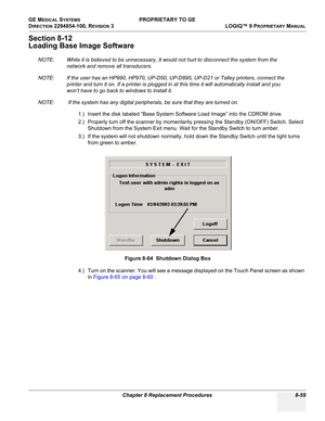 Page 357GE MEDICAL SYSTEMS PROPRIETARY TO GE
D
IRECTION 2294854-100, REVISION 3  LOGIQ™ 9 PROPRIETARYMANUAL 
Chapter 8 Replacement Procedures 8-59
Section 8-12
Loading Base Image Software
NOTE: While it is believed to be unnecessary, It would not hurt to disconnect the system from the 
network and remove all transducers.
NOTE: If the user has an HP990, HP970, UP-D50, UP-D895, UP-D21 or Talley printers, connect the 
printer and turn it on. If a printer is plugged in at this time it will automatically install and...