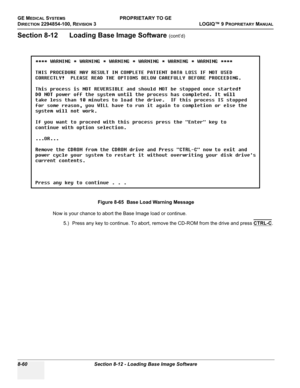 Page 358GE MEDICAL SYSTEMSPROPRIETARY TO GE
D
IRECTION 2294854-100, REVISION 3  LOGIQ™ 9 PROPRIETARYMANUAL   
8-60 Section 8-12 - Loading Base Image Software
Section 8-12      Loading Base Image Software (cont’d)
Now is your chance to abort the Base Image load or continue.
5.) Press any key to continue. To abort, remove the CD-ROM from the drive and press CTRL-C
. Figure 8-65  Base Load Warning Message 