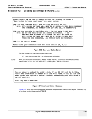 Page 359GE MEDICAL SYSTEMS PROPRIETARY TO GE
D
IRECTION 2294854-100, REVISION 3  LOGIQ™ 9 PROPRIETARYMANUAL 
Chapter 8 Replacement Procedures 8-61
Section 8-12      Loading Base Image Software (cont’d)
The first choice is to load the complete hard drive.
1.) Load the complete disk - All existing data will be lost.
NOTE: APPLICATION SOFTWARE WILL NEED TO BE INSTALLED WHEN THIS PROCEDURE 
HAS COMPLETED. ALL PATIENT DATA (IF ANY) WILL BE DESTROYED!
Figure 8-67 is the last warning message before the complete base...