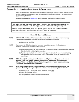 Page 361GE MEDICAL SYSTEMS PROPRIETARY TO GE
D
IRECTION 2294854-100, REVISION 3  LOGIQ™ 9 PROPRIETARYMANUAL 
Chapter 8 Replacement Procedures 8-63
Section 8-12      Loading Base Image Software (cont’d)
Once you have chosen to continue with Option 1 or Option 2, you will see a screen showing Norton 
Ghost. This automatically loads a base set of software onto the hard disk. Let it run to completion 
(Approximately 8-10 mins).
A message, as shown in Figure 8-69, will be displayed when the process is complete.
NOTE:...