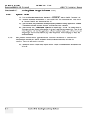 Page 362GE MEDICAL SYSTEMSPROPRIETARY TO GE
D
IRECTION 2294854-100, REVISION 3  LOGIQ™ 9 PROPRIETARYMANUAL   
8-64 Section 8-12 - Loading Base Image Software
Section 8-12      Loading Base Image Software (cont’d)
8-12-1 System Checks
1.) From the Windows mode display, double-click (RIGHT SET key) on the My Computer icon.
2.) Check the drive letter assignments for the Compact Disk and Removable Disk. They should 
be Compact Disk (G) and Removable Disk (H). 
3.) If the Drive letter assignments are properly mapped,...