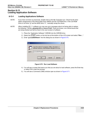 Page 363GE MEDICAL SYSTEMS PROPRIETARY TO GE
D
IRECTION 2294854-100, REVISION 3  LOGIQ™ 9 PROPRIETARYMANUAL 
Chapter 8 Replacement Procedures 8-65
Section 8-13
Loading Application Software
8-13-1 Loading Applications Software
NOTE: If you have not done so previously, double-click on the My Computer icon. Check for the drive 
letters assignments of the Removable Drive (MOD) and the CD-ROM Drive. If the CD-ROM 
Drive is not drive “g” and the MOD drive “h” , manually remap the drives.
NOTE: When installing R2.1.1...