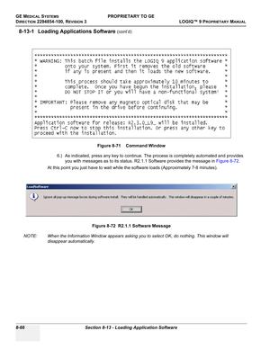 Page 364GE MEDICAL SYSTEMSPROPRIETARY TO GE
D
IRECTION 2294854-100, REVISION 3  LOGIQ™ 9 PROPRIETARYMANUAL   
8-66 Section 8-13 - Loading Application Software
8-13-1 Loading Applications Software (cont’d)
6.) As indicated, press any key to continue. The process is completely automated and provides 
you with messages as to its status. R2.1.1 Software provides the message in Figure 8-72.
At this point you just have to wait while the software loads (Approximately 7-8 minutes).
NOTE: When the Information Window...