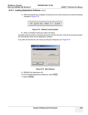 Page 365GE MEDICAL SYSTEMS PROPRIETARY TO GE
D
IRECTION 2294854-100, REVISION 3  LOGIQ™ 9 PROPRIETARYMANUAL 
Chapter 8 Replacement Procedures 8-67
8-13-1 Loading Applications Software (cont’d)
7.) When the process has completed, the window will turn dark red and you will see the following 
message in Figure 8-73.
8.) When it completes loading the system will reboot.
If possible while the system is rebooting remove the CD from the drive. If the CD is remove the system 
will automatically reboot into the...