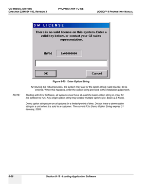 Page 366GE MEDICAL SYSTEMSPROPRIETARY TO GE
D
IRECTION 2294854-100, REVISION 3  LOGIQ™ 9 PROPRIETARYMANUAL   
8-68 Section 8-13 - Loading Application Software
12.) During the reboot process, the system may ask for the option string (valid license) to be 
entered. When this happens, enter the option string provided in the installation paperwork.
NOTE: Starting with R3.x Software, all systems must have at least the basic option string in order for 
the software to run. Any single option string may enable multiple...