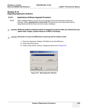 Page 367GE MEDICAL SYSTEMS PROPRIETARY TO GE
D
IRECTION 2294854-100, REVISION 3  LOGIQ™ 9 PROPRIETARYMANUAL 
Chapter 8 Replacement Procedures 8-69
Section 8-14
Upgrading Application Software
8-14-1 Applications Software Upgrade Procedure
NOTE: When installing software you may see error messages about not being able to replace the 
following *.dll files: ginastub.dll and msvcr70.dll. These are known, non-critical issues that are 
being tracked and will be fixed in the next revision of software.
1.) Place the...