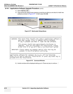 Page 368GE MEDICAL SYSTEMSPROPRIETARY TO GE
D
IRECTION 2294854-100, REVISION 3  LOGIQ™ 9 PROPRIETARYMANUAL   
8-70 Section 8-14 - Upgrading Application Software
8-14-1 Applications Software Upgrade Procedure (cont’d)
4.) Select INSTALL SW ...
 .
5.) There will be two dialog boxes popping up warning you that you are about to install new 
software as shown in Figure 8-77.  In both cases click OK
.
6.) Another window will be displayed asking you to “Press any key to continue…”.Figure 8-77  StartLoader Dialog Boxes...