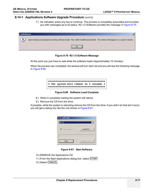 Page 369GE MEDICAL SYSTEMS PROPRIETARY TO GE
D
IRECTION 2294854-100, REVISION 3  LOGIQ™ 9 PROPRIETARYMANUAL 
Chapter 8 Replacement Procedures 8-71
8-14-1 Applications Software Upgrade Procedure (cont’d)
7.) As indicated, press any key to continue. The process is completely automated and provides 
you with messages as to its status. R2.1.0 Software provides the message in Figure 8-79.
At this point you just have to wait while the software loads (Approximately 10 minutes).
When the process has completed, the...