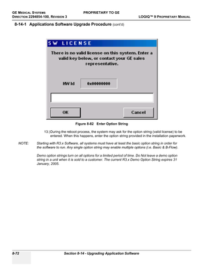 Page 370GE MEDICAL SYSTEMSPROPRIETARY TO GE
D
IRECTION 2294854-100, REVISION 3  LOGIQ™ 9 PROPRIETARYMANUAL   
8-72 Section 8-14 - Upgrading Application Software
8-14-1 Applications Software Upgrade Procedure (cont’d)
 
13.) During the reboot process, the system may ask for the option string (valid license) to be 
entered. When this happens, enter the option string provided in the installation paperwork.
NOTE: Starting with R3.x Software, all systems must have at least the basic option string in order for 
the...