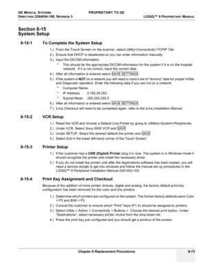 Page 371GE MEDICAL SYSTEMS PROPRIETARY TO GE
D
IRECTION 2294854-100, REVISION 3  LOGIQ™ 9 PROPRIETARYMANUAL 
Chapter 8 Replacement Procedures 8-73
Section 8-15
System Setup
8-15-1 To Complete the System Setup
1.) From the Touch Screen on the scanner, select Utility>Connectivity>TCPIP Tab. 
2.) Ensure that DHCP is deselected so you can enter information manually.
3.) Input the DICOM information.
* This should be the appropriate DICOM information for the system if it is on the hospital 
network.  If it is not...