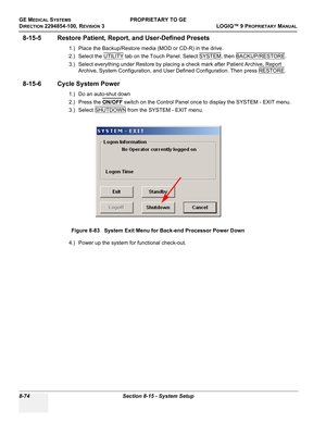 Page 372GE MEDICAL SYSTEMSPROPRIETARY TO GE
D
IRECTION 2294854-100, REVISION 3  LOGIQ™ 9 PROPRIETARYMANUAL   
8-74 Section 8-15 - System Setup
8-15-5 Restore Patient, Report, and User-Defined Presets
1.) Place the Backup/Restore media (MOD or CD-R) in the drive.
2.) Select the UTILITY
 tab on the Touch Panel. Select SYSTEM, then BACKUP/RESTORE. 
3.) Select everything under Restore by placing a check mark after Patient Archive, Report 
Archive, System Configuration, and User Defined Configuration. Then press...