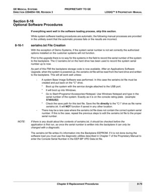 Page 373GE MEDICAL SYSTEMS PROPRIETARY TO GE
D
IRECTION 2294854-100, REVISION 3  LOGIQ™ 9 PROPRIETARYMANUAL 
Chapter 8 Replacement Procedures 8-75
Section 8-16
Optional Software Procedures
If everything went well in the software loading process, skip this section.
While system software loading procedures are automatic, the following manual processes are provided 
in the unlikely event that the automatic process fails or the results are incorrect.
8-16-1 serialno.txt File Creation
With the exception of Demo...