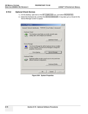 Page 374GE MEDICAL SYSTEMSPROPRIETARY TO GE
D
IRECTION 2294854-100, REVISION 3  LOGIQ™ 9 PROPRIETARYMANUAL   
8-76 Section 8-16 - Optional Software Procedures
8-16-2 Optional Check Devices 
1.) On the desktop, right click on the MY COMPUTER icon, and select PROPERTIES.  
2.) Select the Hardware tab, and then the DEVICE MANAGER
. It may take up to a minute for the 
Device Manager screen to appear.
Figure 8-84   System Properties 