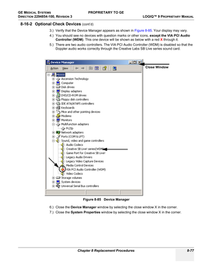 Page 375GE MEDICAL SYSTEMS PROPRIETARY TO GE
D
IRECTION 2294854-100, REVISION 3  LOGIQ™ 9 PROPRIETARYMANUAL 
Chapter 8 Replacement Procedures 8-77
8-16-2 Optional Check Devices (cont’d)
3.) Verify that the Device Manager appears as shown in Figure 8-85. Your display may vary.
4.) You should see no devices with question marks or other icons, except the VIA PCI Audio 
Controller (WDM). This one device will be shown as below with a red X through it.
5.) There are two audio controllers. The VIA PCI Audio Controller...