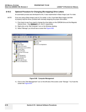 Page 376GE MEDICAL SYSTEMSPROPRIETARY TO GE
D
IRECTION 2294854-100, REVISION 3  LOGIQ™ 9 PROPRIETARYMANUAL   
8-78 Section 8-16 - Optional Software Procedures
8-16-3 Optional Procedure for Changing (Re-mapping) Drive Letters
An automated process was developed for this. It was implemented in Base Image Load -9 or later.
NOTE: If you are using a Base Image Load of -8 or earlier, or the -9 and later Base Image Load fails 
to properly map the drives, prodeed with manually assigning the proper drive letters.
1.)...