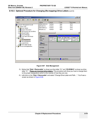 Page 377GE MEDICAL SYSTEMS PROPRIETARY TO GE
D
IRECTION 2294854-100, REVISION 3  LOGIQ™ 9 PROPRIETARYMANUAL 
Chapter 8 Replacement Procedures 8-79
8-16-3 Optional Procedure for Changing (Re-mapping) Drive Letters (cont’d)
5.) Notice that “Disk 1 Removable” is shown as drive letter “G:” and “CD-ROM 0” is shown as drive 
letter “H:” - These are incorrect drive letters.
 This procedure will show you how to change them 
to the proper designations which is the reverse of how they are now.
6.) Left-click on the “Disk...