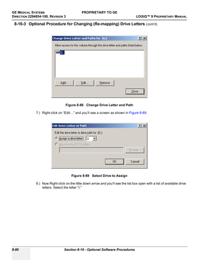 Page 378GE MEDICAL SYSTEMSPROPRIETARY TO GE
D
IRECTION 2294854-100, REVISION 3  LOGIQ™ 9 PROPRIETARYMANUAL   
8-80 Section 8-16 - Optional Software Procedures
8-16-3 Optional Procedure for Changing (Re-mapping) Drive Letters (cont’d)
7.) Right-click on “Edit…” and you’ll see a screen as shown in Figure 8-89.
8.) Now Right-click on the little down arrow and you’ll see the list box open with a list of available drive 
letters. Select the letter “I:”Figure 8-88   Change Drive Letter and Path
Figure 8-89   Select...