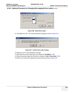 Page 379GE MEDICAL SYSTEMS PROPRIETARY TO GE
D
IRECTION 2294854-100, REVISION 3  LOGIQ™ 9 PROPRIETARYMANUAL 
Chapter 8 Replacement Procedures 8-81
8-16-3 Optional Procedure for Changing (Re-mapping) Drive Letters (cont’d)
9.) Now Right-click “OK”. You’ll see the following message as shown in Figure 8-91.
10.) Right-click “OK” to acknowledge the message. 
11.) Now follow the previous steps again and change the “CD-ROM 0” to “G:”.
12.) Follow the previous steps one more time to change the “Disk 1 Removable” to...