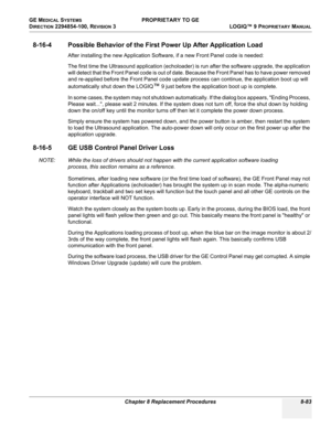 Page 381GE MEDICAL SYSTEMS PROPRIETARY TO GE
D
IRECTION 2294854-100, REVISION 3  LOGIQ™ 9 PROPRIETARYMANUAL 
Chapter 8 Replacement Procedures 8-83
8-16-4 Possible Behavior of the First Power Up After Application Load
After installing the new Application Software, if a new Front Panel code is needed:
The first time the Ultrasound application (echoloader) is run after the software upgrade, the application 
will detect that the Front Panel code is out of date. Because the Front Panel has to have power removed 
and...