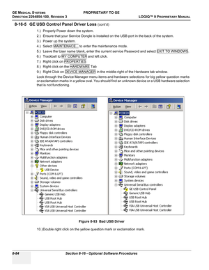 Page 382GE MEDICAL SYSTEMSPROPRIETARY TO GE
D
IRECTION 2294854-100, REVISION 3  LOGIQ™ 9 PROPRIETARYMANUAL   
8-84 Section 8-16 - Optional Software Procedures
8-16-5 GE USB Control Panel Driver Loss (cont’d)
1.) Properly Power down the system.
2.) Ensure that your Service Dongle is installed on the USB port in the back of the system.
3.) Power up the system.
4.) Select MAINTENACE...
 to enter the maintenance mode.
5.) Leave the User name blank, enter the current service Password and select EXIT TO WINDOWS
.
6.)...