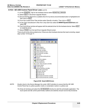 Page 383GE MEDICAL SYSTEMS PROPRIETARY TO GE
D
IRECTION 2294854-100, REVISION 3  LOGIQ™ 9 PROPRIETARYMANUAL 
Chapter 8 Replacement Procedures 8-85
8-16-5 GE USB Control Panel Driver Loss (cont’d)
11.) In the GENERAL
 Tab for the hardware device select REINSTALL DRIVER.
12.) Select NEXT
 in the Driver Upgrade Wizard.
13.) Ensure that the Search for a suitable driver for my device (recommended) button is highlighted and 
then click on NEXT
.
14.) From the Locate Driver Files window select Specify a location. Then...