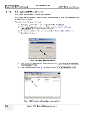 Page 384GE MEDICAL SYSTEMSPROPRIETARY TO GE
D
IRECTION 2294854-100, REVISION 3  LOGIQ™ 9 PROPRIETARYMANUAL   
8-86 Section 8-16 - Optional Software Procedures
8-16-6 If the System is NOT on a Network
If the system is connected to a network, skip this section. 
If the system is NOT on a network, a static dummy IP-Address must be install in Windows for DICOM 
and Daignostics to function.
To install a Static IP-Address in windows:
1.) Boot up the system with the service dongle attached to the USB port.
2.) From the...