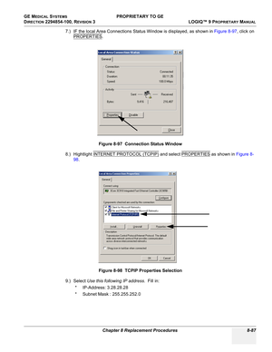 Page 385GE MEDICAL SYSTEMS PROPRIETARY TO GE
D
IRECTION 2294854-100, REVISION 3  LOGIQ™ 9 PROPRIETARYMANUAL 
Chapter 8 Replacement Procedures 8-87
7.) IF the local Area Connections Status Window is displayed, as shown in Figure 8-97, click on 
PROPERTIES
.
8.) Hightlight INTERNET PROTOCOL (TCPIP)
 and select PROPERTIES as shown in Figure 8-
98.
9.) Select Use this following IP address.  Fill in:
* IP-Address: 3.28.28.28
* Subnet Mask : 255.255.252.0Figure 8-97  Connection Status Window
Figure 8-98  TCPIP...