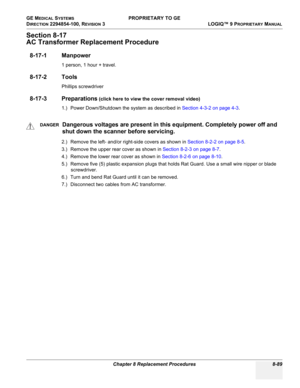 Page 387GE MEDICAL SYSTEMS PROPRIETARY TO GE
D
IRECTION 2294854-100, REVISION 3  LOGIQ™ 9 PROPRIETARYMANUAL 
Chapter 8 Replacement Procedures 8-89
Section 8-17
AC Transformer Replacement Procedure
8-17-1 Manpower
1 person, 1 hour + travel.
8-17-2 Tools
Phillips screwdriver
8-17-3 Preparations (click here to view the cover removal video)
1.) Power Down/Shutdown the system as described in Section 4-3-2 on page 4-3.
2.) Remove the left- and/or right-side covers as shown in Section 8-2-2 on page 8-5.
3.) Remove the...