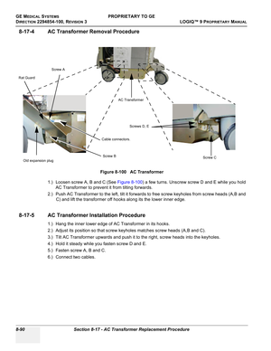 Page 388GE MEDICAL SYSTEMSPROPRIETARY TO GE
D
IRECTION 2294854-100, REVISION 3  LOGIQ™ 9 PROPRIETARYMANUAL   
8-90 Section 8-17 - AC Transformer Replacement Procedure
8-17-4 AC Transformer Removal Procedure
1.) Loosen screw A, B and C (See Figure 8-100) a few turns. Unscrew screw D and E while you hold 
AC Transformer to prevent it from tilting forwards.
2.) Push AC Transformer to the left, tilt it forwards to free screw keyholes from screw heads (A,B and 
C) and lift the transformer off hooks along its the...