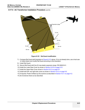 Page 389GE MEDICAL SYSTEMS PROPRIETARY TO GE
D
IRECTION 2294854-100, REVISION 3  LOGIQ™ 9 PROPRIETARYMANUAL 
Chapter 8 Replacement Procedures 8-91
8-17-5 AC Transformer Installation Procedure (cont’d)
.
7.) Compare Rat Guard with illustration in Figure 8-101 above. If it is not already done, use a hack saw 
or metal shears and modify Rat Guard according to this illustration.
8.) Install Rat Guard.
9.) Secure Rat Guard with five (5) new plastic expansion plugs, P/N 080X3141.
10.) Install the Lower Rear Cover as...