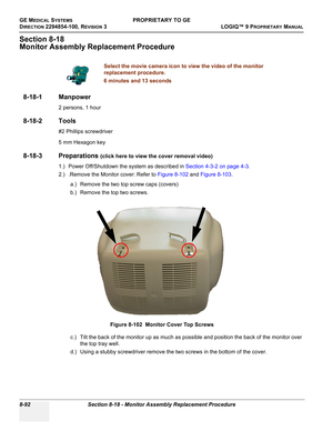 Page 390GE MEDICAL SYSTEMSPROPRIETARY TO GE
D
IRECTION 2294854-100, REVISION 3  LOGIQ™ 9 PROPRIETARYMANUAL   
8-92 Section 8-18 - Monitor Assembly Replacement Procedure
Section 8-18
Monitor Assembly Replacement Procedure
8-18-1 Manpower
2 persons, 1 hour
8-18-2 Tools
#2 Phillips screwdriver
5 mm Hexagon key 
8-18-3 Preparations (click here to view the cover removal video)
1.) Power Off/Shutdown the system as described in Section 4-3-2 on page 4-3.
2.) .Remove the Monitor cover: Refer to Figure 8-102 and Figure...