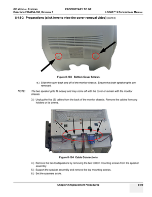 Page 391GE MEDICAL SYSTEMS PROPRIETARY TO GE
D
IRECTION 2294854-100, REVISION 3  LOGIQ™ 9 PROPRIETARYMANUAL 
Chapter 8 Replacement Procedures 8-93
8-18-3 Preparations (click here to view the cover removal video) (cont’d)
e.) Slide the cover back and off of the monitor chassis. Ensure that both speaker grills are 
removed.
NOTE: The two speaker grills fit loosely and may come off with the cover or remain with the monitor 
chassis.
3.) Unplug the five (5) cables from the back of the monitor chassis. Remove the...