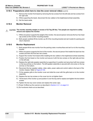 Page 392GE MEDICAL SYSTEMSPROPRIETARY TO GE
D
IRECTION 2294854-100, REVISION 3  LOGIQ™ 9 PROPRIETARYMANUAL   
8-94 Section 8-18 - Monitor Assembly Replacement Procedure
8-18-3 Preparations (click here to view the cover removal video) (cont’d)
7.) Remove the monitor front bezel by removing the two screws from the left side and two screws from 
the right side.
8.) While supporting the bezel, disconnect the two cables to the brightness/contrast assembly.
9.) Set the bezel aside.
8-18-4 Monitor Removal
1.) While one...