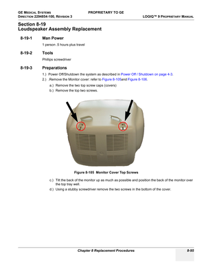 Page 393GE MEDICAL SYSTEMS PROPRIETARY TO GE
D
IRECTION 2294854-100, REVISION 3  LOGIQ™ 9 PROPRIETARYMANUAL 
Chapter 8 Replacement Procedures 8-95
Section 8-19
Loudspeaker Assembly Replacement
8-19-1 Man Power
1 person .5 hours plus travel
8-19-2 Tools
Phillips screwdriver
8-19-3 Preparations
1.) Power Off/Shutdown the system as described in Power Off / Shutdown on page 4-3.
2.) .Remove the Monitor cover: refer to Figure 8-105and Figure 8-106.
a.) Remove the two top screw caps (covers)
b.) Remove the top two...