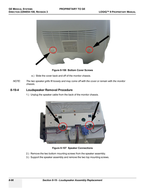 Page 394GE MEDICAL SYSTEMSPROPRIETARY TO GE
D
IRECTION 2294854-100, REVISION 3  LOGIQ™ 9 PROPRIETARYMANUAL   
8-96 Section 8-19 - Loudspeaker Assembly Replacement
e.) Slide the cover back and off of the monitor chassis.
NOTE: The two speaker grills fit loosely and may come off with the cover or remain with the monitor 
chassis.
8-19-4 Loudspeaker Removal Procedure
1.) Unplug the speaker cable from the back of the monitor chassis.
2.) Remove the two bottom mounting screws from the speaker assembly.
3.) Support...