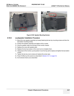 Page 395GE MEDICAL SYSTEMS PROPRIETARY TO GE
D
IRECTION 2294854-100, REVISION 3  LOGIQ™ 9 PROPRIETARYMANUAL 
Chapter 8 Replacement Procedures 8-97
8-19-5 Loudspeaker Installation Procedure
1.) Mount the new speaker assembly by loosely fastening the two top mounting screws and then the 
two bottom mounting screws.
2.) Position the speaker assembly and tighten all four screws.
3.) Plug the speaker cable into the back of the monitor chassis.
4.) Replace the cover with speaker grills.
5.) Replace the two top screws...