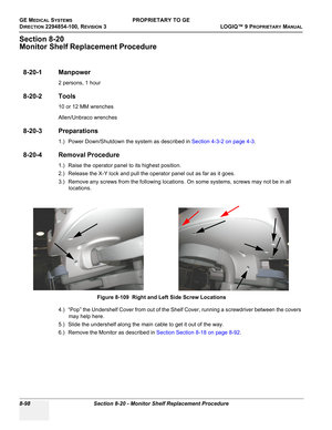 Page 396GE MEDICAL SYSTEMSPROPRIETARY TO GE
D
IRECTION 2294854-100, REVISION 3  LOGIQ™ 9 PROPRIETARYMANUAL   
8-98 Section 8-20 - Monitor Shelf Replacement Procedure
Section 8-20
Monitor Shelf Replacement Procedure
8-20-1 Manpower
2 persons, 1 hour
8-20-2 Tools
10 or 12 MM wrenches
Allen/Unbraco wrenches
8-20-3 Preparations
1.) Power Down/Shutdown the system as described in Section 4-3-2 on page 4-3.
8-20-4 Removal Procedure
1.) Raise the operator panel to its highest position.
2.) Release the X-Y lock and pull...