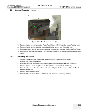 Page 397GE MEDICAL SYSTEMS PROPRIETARY TO GE
D
IRECTION 2294854-100, REVISION 3  LOGIQ™ 9 PROPRIETARYMANUAL 
Chapter 8 Replacement Procedures 8-99
8-20-4 Removal Procedure (cont’d)
7.) Remove the two screws holding the Touch Panel (Figure 8-110). Lean the Touch Panel forward.
8.) Remove the two screws along the top/front and the two screws from the pocket tray.
9.) From underneath, remove any remaining screws from brackets attaching the Monitor Shelf Cover.
10.) Remove the cover, then remove the TV/TR Probe...