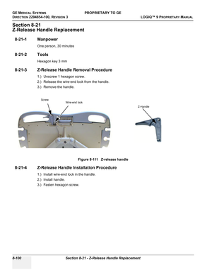 Page 398GE MEDICAL SYSTEMSPROPRIETARY TO GE
D
IRECTION 2294854-100, REVISION 3  LOGIQ™ 9 PROPRIETARYMANUAL   
8-100 Section 8-21 - Z-Release Handle Replacement
Section 8-21
Z-Release Handle Replacement
8-21-1 Manpower
One person, 30 minutes
8-21-2 Tools
Hexagon key 3 mm
8-21-3 Z-Release Handle Removal Procedure
1.) Unscrew 1 hexagon screw.
2.) Release the wire-end lock from the handle.
3.) Remove the handle.
8-21-4 Z-Release Handle Installation Procedure
1.) Install wire-end lock in the handle.
2.) Install...