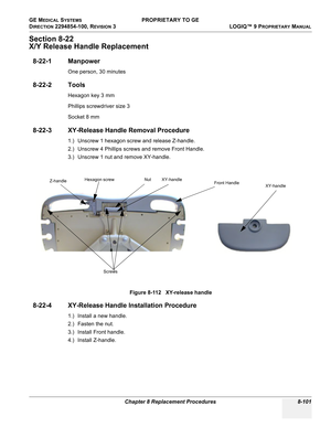 Page 399GE MEDICAL SYSTEMS PROPRIETARY TO GE
D
IRECTION 2294854-100, REVISION 3  LOGIQ™ 9 PROPRIETARYMANUAL 
Chapter 8 Replacement Procedures 8-101
Section 8-22
X/Y Release Handle Replacement
8-22-1 Manpower
One person, 30 minutes
8-22-2 Tools
Hexagon key 3 mm
Phillips screwdriver size 3
Socket 8 mm
8-22-3 XY-Release Handle Removal Procedure
1.) Unscrew 1 hexagon screw and release Z-handle.
2.) Unscrew 4 Phillips screws and remove Front Handle.
3.) Unscrew 1 nut and remove XY-handle.
8-22-4 XY-Release Handle...