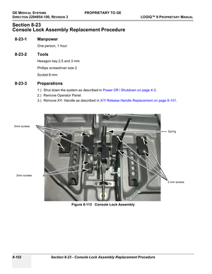 Page 400GE MEDICAL SYSTEMSPROPRIETARY TO GE
D
IRECTION 2294854-100, REVISION 3  LOGIQ™ 9 PROPRIETARYMANUAL   
8-102 Section 8-23 - Console Lock Assembly Replacement Procedure
Section 8-23
Console Lock Assembly Replacement Procedure
8-23-1 Manpower
One person, 1 hour
8-23-2 Tools
Hexagon key 2,5 and 3 mm
Phillips screwdriver size 2
Socket 8 mm
8-23-3 Preparations
1.) Shut down the system as described in Power Off / Shutdown on page 4-3.
2.) Remove Operator Panel.
3.) Remove XY- Handle as described in X/Y Release...