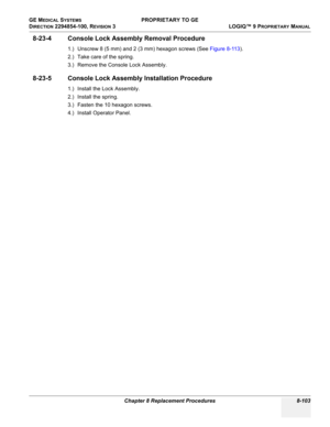 Page 401GE MEDICAL SYSTEMS PROPRIETARY TO GE
D
IRECTION 2294854-100, REVISION 3  LOGIQ™ 9 PROPRIETARYMANUAL 
Chapter 8 Replacement Procedures 8-103
8-23-4 Console Lock Assembly Removal Procedure
1.) Unscrew 8 (5 mm) and 2 (3 mm) hexagon screws (See Figure 8-113).
2.) Take care of the spring.
3.) Remove the Console Lock Assembly.
8-23-5 Console Lock Assembly Installation Procedure
1.) Install the Lock Assembly.
2.) Install the spring.
3.) Fasten the 10 hexagon screws.
4.) Install Operator Panel. 