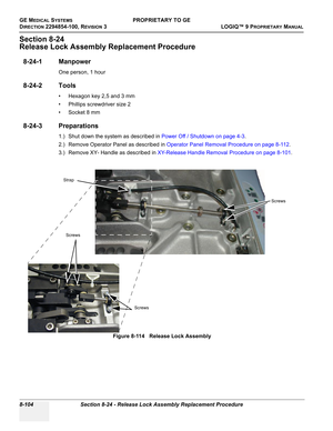 Page 402GE MEDICAL SYSTEMSPROPRIETARY TO GE
D
IRECTION 2294854-100, REVISION 3  LOGIQ™ 9 PROPRIETARYMANUAL   
8-104 Section 8-24 - Release Lock Assembly Replacement Procedure
Section 8-24
Release Lock Assembly Replacement Procedure
8-24-1 Manpower
One person, 1 hour
8-24-2 Tools
• Hexagon key 2,5 and 3 mm
• Phillips screwdriver size 2
•Socket 8 mm
8-24-3 Preparations
1.) Shut down the system as described in Power Off / Shutdown on page 4-3.
2.) Remove Operator Panel as described in Operator Panel Removal...