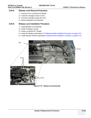 Page 403GE MEDICAL SYSTEMS PROPRIETARY TO GE
D
IRECTION 2294854-100, REVISION 3  LOGIQ™ 9 PROPRIETARYMANUAL 
Chapter 8 Replacement Procedures 8-105
8-24-4 Release Lock Removal Procedure
1.) Unscrew 8 mm nut behind XY-Handle.
2.) Unscrew 2 hexagon screws (3 mm).
3.) Unscrew 4 hexagon screws (2,5 mm).
4.) Remove Release Lock Assembly.
8-24-5 Release Lock Installation Procedure
1.) Install Release Lock Assembly.
2.) Fasten 6 hexagon screws.
3.) Fasten nut behind XY- Handle.
4.) Install XY-Handle as described in...