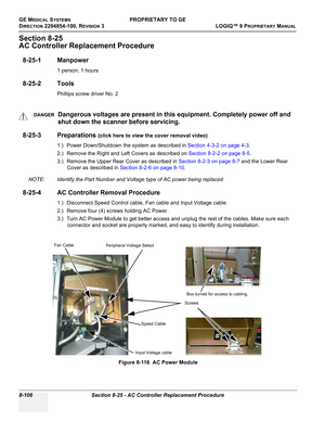 Page 404GE MEDICAL SYSTEMSPROPRIETARY TO GE
D
IRECTION 2294854-100, REVISION 3  LOGIQ™ 9 PROPRIETARYMANUAL   
8-106 Section 8-25 - AC Controller Replacement Procedure
Section 8-25
AC Controller Replacement Procedure
8-25-1 Manpower
1 person, 1 hours
8-25-2 Tools
Phillips screw driver No. 2
8-25-3 Preparations (click here to view the cover removal video)
1.) Power Down/Shutdown the system as described in Section 4-3-2 on page 4-3.
2.) Remove the Right and Left Covers as described on Section 8-2-2 on page 8-5.
3.)...