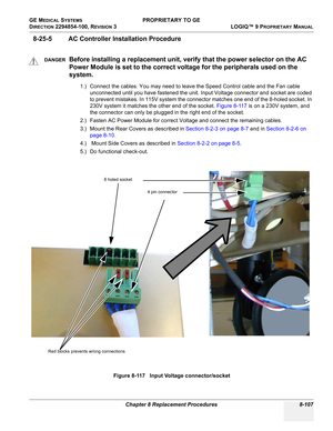 Page 405GE MEDICAL SYSTEMS PROPRIETARY TO GE
D
IRECTION 2294854-100, REVISION 3  LOGIQ™ 9 PROPRIETARYMANUAL 
Chapter 8 Replacement Procedures 8-107
8-25-5 AC Controller Installation Procedure
1.) Connect the cables. You may need to leave the Speed Control cable and the Fan cable 
unconnected until you have fastened the unit. Input Voltage connector and socket are coded 
to prevent mistakes. In 115V system the connector matches one end of the 8-holed socket. In 
230V system it matches the other end of the socket....