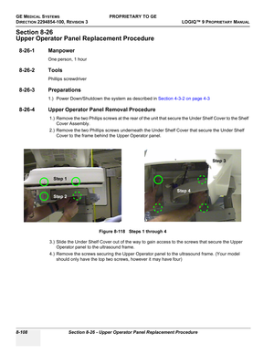 Page 406GE MEDICAL SYSTEMSPROPRIETARY TO GE
D
IRECTION 2294854-100, REVISION 3  LOGIQ™ 9 PROPRIETARYMANUAL   
8-108 Section 8-26 - Upper Operator Panel Replacement Procedure
Section 8-26
Upper Operator Panel Replacement Procedure
8-26-1 Manpower
One person, 1 hour
8-26-2 Tools
Phillips screwdriver
8-26-3 Preparations
1.) Power Down/Shutdown the system as described in Section 4-3-2 on page 4-3
8-26-4 Upper Operator Panel Removal Procedure
1.) Remove the two Philips screws at the rear of the unit that secure the...